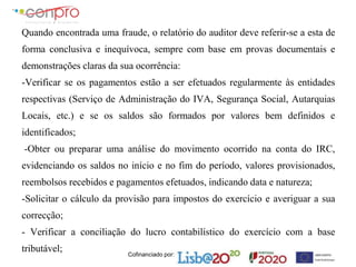 Cofinanciado por:
Quando encontrada uma fraude, o relatório do auditor deve referir-se a esta de
forma conclusiva e inequívoca, sempre com base em provas documentais e
demonstrações claras da sua ocorrência:
-Verificar se os pagamentos estão a ser efetuados regularmente às entidades
respectivas (Serviço de Administração do IVA, Segurança Social, Autarquias
Locais, etc.) e se os saldos são formados por valores bem definidos e
identificados;
-Obter ou preparar uma análise do movimento ocorrido na conta do IRC,
evidenciando os saldos no início e no fim do período, valores provisionados,
reembolsos recebidos e pagamentos efetuados, indicando data e natureza;
-Solicitar o cálculo da provisão para impostos do exercício e averiguar a sua
correcção;
- Verificar a conciliação do lucro contabilístico do exercício com a base
tributável;
 