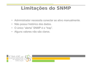 Limitações do SNMP
• Administrador necessita conectar ao ativo manualmente.
• Não possui histórico dos dados.
• O único “alerta” SNMP é o “trap”.
• Alguns valores não são claros.
 