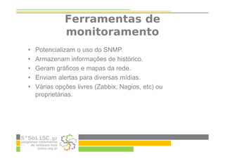Ferramentas de
monitoramento
• Potencializam o uso do SNMP.
• Armazenam informações de histórico.
• Geram gráficos e mapas da rede.
• Enviam alertas para diversas mídias.
• Várias opções livres (Zabbix, Nagios, etc) ou
proprietárias.
 