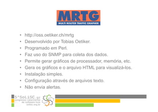 • http://oss.oetiker.ch/mrtg
• Desenvolvido por Tobias Oetiker.
• Programado em Perl.
• Faz uso do SNMP para coleta dos dados.
• Permite gerar gráficos de processador, memória, etc.
• Gera os gráficos e o arquivo HTML para visualizá-los.
• Instalação simples.
• Configuração através de arquivos texto.
• Não envia alertas.
 