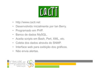 • http://www.cacti.net
• Desenvolvido inicialmente por Ian Berry.
• Programado em PHP.
• Banco de dados MySQL.
• Aceita scripts em Bash, Perl, XML, etc.
• Coleta dos dados através do SNMP.
• Interface web para exibição dos gráficos.
• Não envia alertas.
 
