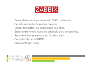 • Envia alertas através de e-mail, SMS, Jabber, etc.
• Permite a criação de mapas da rede.
• Utiliza “templates” na associação dos itens.
• Suporta diferentes níveis de privilégio para os usuários.
• Suporte a alertas sonoros no frontend web.
• Compatível com o SNMP.
• Suporta “traps” SNMP.
 