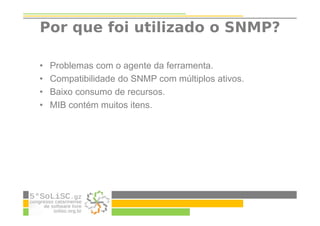 Por que foi utilizado o SNMP?
• Problemas com o agente da ferramenta.
• Compatibilidade do SNMP com múltiplos ativos.
• Baixo consumo de recursos.
• MIB contém muitos itens.
 
