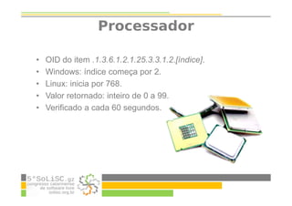 Processador
• OID do item .1.3.6.1.2.1.25.3.3.1.2.[índice].
• Windows: índice começa por 2.
• Linux: inicia por 768.
• Valor retornado: inteiro de 0 a 99.
• Verificado a cada 60 segundos.
 