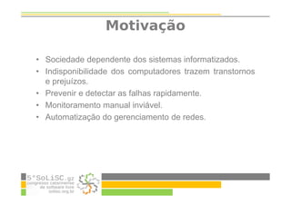 Motivação
• Sociedade dependente dos sistemas informatizados.
• Indisponibilidade dos computadores trazem transtornos
e prejuízos.
• Prevenir e detectar as falhas rapidamente.
• Monitoramento manual inviável.
• Automatização do gerenciamento de redes.
 