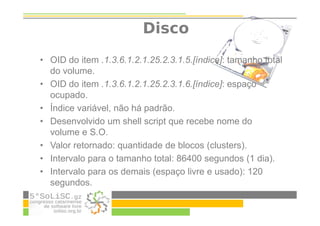 Disco
• OID do item .1.3.6.1.2.1.25.2.3.1.5.[índice]: tamanho total
do volume.
• OID do item .1.3.6.1.2.1.25.2.3.1.6.[índice]: espaço
ocupado.
• Índice variável, não há padrão.
• Desenvolvido um shell script que recebe nome do
volume e S.O.
• Valor retornado: quantidade de blocos (clusters).
• Intervalo para o tamanho total: 86400 segundos (1 dia).
• Intervalo para os demais (espaço livre e usado): 120
segundos.
 