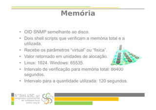 Memória
• OID SNMP semelhante ao disco.
• Dois shell scripts que verificam a memória total e a
utilizada.
• Recebe os parâmetros “virtual” ou “fisica”.
• Valor retornado em unidades de alocação.
• Linux: 1024. Windows: 65535.
• Intervalo de verificação para memória total: 86400
segundos.
• Intervalo para a quantidade utilizada: 120 segundos.
 