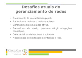 Desafios atuais do
gerenciamento de redes
• Crescimento da internet (rede global).
• Redes locais maiores e mais complexas.
• Gerenciamento remoto dos ativos.
• Prestadoras de serviço precisam atingir obrigações
contratuais.
• Detectar falhas de hardware e software.
• Necessidade de notificação de infecção a rede.
 