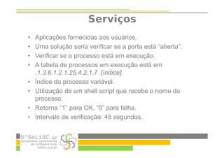 Serviços
• Aplicações fornecidas aos usuários.
• Uma solução seria verificar se a porta está “aberta”.
• Verificar se o processo está em execução.
• A tabela de processos em execução está em
.1.3.6.1.2.1.25.4.2.1.7 .[índice].
• Índice do processo variável.
• Utilização de um shell script que recebe o nome do
processo.
• Retorna “1” para OK, “0” para falha.
• Intervalo de verificação: 45 segundos.
 