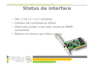 Status da interface
• OID .1.3.6.1.2.1.2.2.1.8.[índice].
• Interface não conectada ao Zabbix.
• Shell script recebe: a sub-rede; versão do SNMP;
comunidade.
• Retorna um número que indica o status.
 