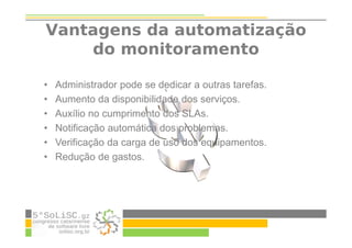 Vantagens da automatização
do monitoramento
• Administrador pode se dedicar a outras tarefas.
• Aumento da disponibilidade dos serviços.
• Auxílio no cumprimento dos SLAs.
• Notificação automática dos problemas.
• Verificação da carga de uso dos equipamentos.
• Redução de gastos.
 