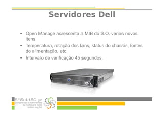 Servidores Dell
• Open Manage acrescenta a MIB do S.O. vários novos
itens.
• Temperatura, rotação dos fans, status do chassis, fontes
de alimentação, etc.
• Intervalo de verificação 45 segundos.
 