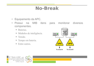 No-Break
• Equipamento da APC.
• Possui na MIB itens para monitorar diversos
componentes.
Baterias.
Módulos de inteligência.
Tensão.
Tempo em bateria.
Entre outros.
 