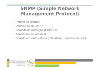 SNMP (Simple Network
Management Protocol)
• Padrão na internet.
• Definido na RFC1157.
• Camada de aplicação (OSI/ISO).
• Atualmente na versão 3.
• Contido em vários ativos (roteadores, impressoras, etc).
 