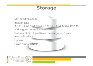 Storage
• MIB SNMP limitada.
• Item de OID
1.3.6.1.3.94.1.6.1.6.5.0.0.6.0.1.6.0.11.8.14.0.0.13.2.15:
status geral do equipamento.
• Retorna: 3 OK; 4 problema menos grave; 5 para
anomalia crítica.
• Uptime.
• Envia “traps” SNMP.
 