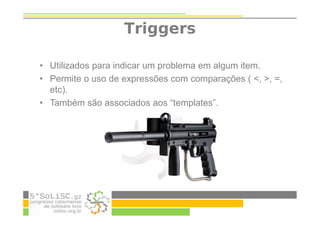 Triggers
• Utilizados para indicar um problema em algum item.
• Permite o uso de expressões com comparações ( <, >, =,
etc).
• Também são associados aos “templates”.
 