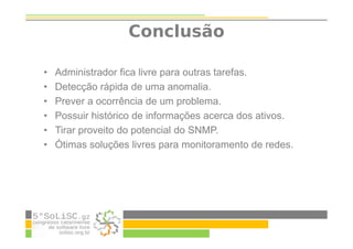 • Administrador fica livre para outras tarefas.
• Detecção rápida de uma anomalia.
• Prever a ocorrência de um problema.
• Possuir histórico de informações acerca dos ativos.
• Tirar proveito do potencial do SNMP.
• Ótimas soluções livres para monitoramento de redes.
Conclusão
 