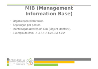 MIB (Management
Information Base)
• Organização hierárquica.
• Separação por pontos.
• Identificação através do OID (Object Identifier).
• Exemplo de item: .1.3.6.1.2.1.25.3.3.1.2.2.
 
