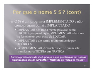 O 5S é um programa IMPLEMENTADO e não
   como pregam por aí : IMPLANTADO
     IMPLANTAR nos traz à mente palavras como
     PRÓTESE, enquanto que IMPLEMENTAR relaciona-
     se fortemente com o ato de EDUCAR.
     IMPLANTAR é um termo muito utilizado por
     TEÓRICOS
     Já IMPLEMENTAR, é característico de quem sabe
     transformar a TEORIA em PRÁTICA
Por isto precisamos de você, porque o que precisamos em nossas
 organizações são de IMPLEMENTADORES, de “mãos na massa”.

                                                            10
 