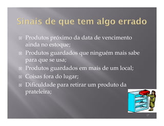 Produtos próximo da data de vencimento
ainda no estoque;
Produtos guardados que ninguém mais sabe
para que se usa;
Produtos guardados em mais de um local;
Coisas fora do lugar;
Dificuldade para retirar um produto da
prateleira;


                                           17
 
