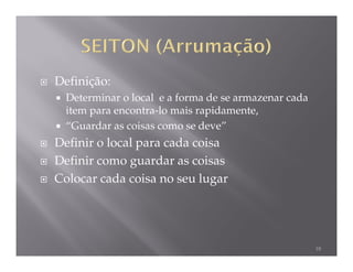 Definição:
  Determinar o local e a forma de se armazenar cada
  item para encontra-lo mais rapidamente,
  “Guardar as coisas como se deve”
Definir o local para cada coisa
Definir como guardar as coisas
Colocar cada coisa no seu lugar




                                                      18
 