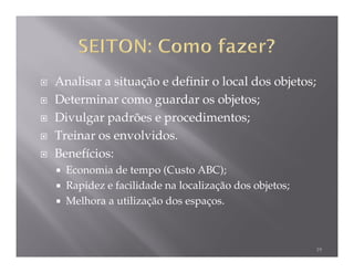 Analisar a situação e definir o local dos objetos;
Determinar como guardar os objetos;
Divulgar padrões e procedimentos;
Treinar os envolvidos.
Benefícios:
  Economia de tempo (Custo ABC);
  Rapidez e facilidade na localização dos objetos;
  Melhora a utilização dos espaços.



                                                     19
 