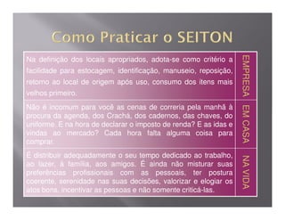 EMPRESA EM CASA
                                                                  EMPRESA EM CASA
Na definição dos locais apropriados, adota-se como critério a
facilidade para estocagem, identificação, manuseio, reposição,
retorno ao local de origem após uso, consumo dos itens mais
velhos primeiro.
Não é incomum para você as cenas de correria pela manhã à




                                                                          EM CASA
                                                                          EM CASA
procura da agenda, dos Crachá, dos cadernos, das chaves, do
uniforme. E na hora de declarar o imposto de renda? E as idas e
vindas ao mercado? Cada hora falta alguma coisa para
comprar.
É distribuir adequadamente o seu tempo dedicado ao trabalho,




                                                                  NA VIDA
                                                                  NA VIDA
ao lazer, à família, aos amigos. É ainda não misturar suas
preferências profissionais com as pessoais, ter postura
coerente, serenidade nas suas decisões, valorizar e elogiar os
atos bons, incentivar as pessoas e não somente criticá-las.
 