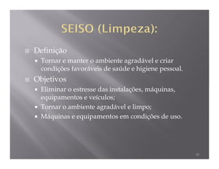 Definição
 Tornar e manter o ambiente agradável e criar
 condições favoráveis de saúde e higiene pessoal.
Objetivos
 Eliminar o estresse das instalações, máquinas,
 equipamentos e veículos;
 Tornar o ambiente agradável e limpo;
 Máquinas e equipamentos em condições de uso.




                                                    23
 