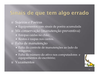 Sujeiras e Poeiras
  Equipamentos com sinais de poeira acumulada
Má conservação (manutenção preventiva)
  Estopas caídas no chão;
  Restos e raspas nos cantos.
Falta de manutenção
  Falta do controle de manutenções ao lado da
  máquina;
  Falta do número do ativo nos computadores e
  equipamentos do escritório;
Vazamentos
                                                24
 