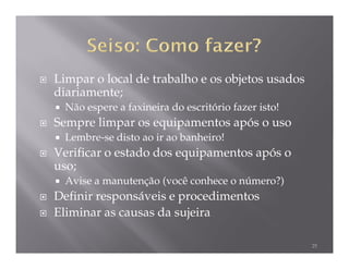 Limpar o local de trabalho e os objetos usados
diariamente;
  Não espere a faxineira do escritório fazer isto!
Sempre limpar os equipamentos após o uso
  Lembre-se disto ao ir ao banheiro!
Verificar o estado dos equipamentos após o
uso;
  Avise a manutenção (você conhece o número?)
Definir responsáveis e procedimentos
Eliminar as causas da sujeira

                                                     25
 