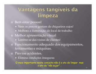 Bem estar pessoal
  Nem os porcos gostam de chiqueiros sujos!
  Melhora a iluminação do local de trabalho
Melhor apresentação visual
  Lembre-se das visitas de clientes!
Funcionamento adequado dos equipamentos,
ferramentas e máquinas.
Previne acidentes.
  Elimina condições inseguras
O mais importante neste conceito não é o ato de limpar mas
                  o ato de "não sujar" .
                                                             26
 