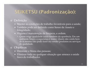 Definição
  Manter as condições de trabalho favoráveis para a saúde;
  Também pode ser definido como Senso de Asseio e
  Integridade;
  Higiene é manutenção de limpeza, e ordem.
    Quem exige qualidade cuida também da aparência. Em um
    ambiente limpo, a segurança é maior. Quem não cuida bem
    de si mesmo não pode fazer ou vender produtos ou serviços
    de qualidade.
Objetivos
  Diminuir o Stress das pessoas;
  Eliminar toda ou qualquer situação que ameace a saúde
  física do trabalhador.

                                                                28
 