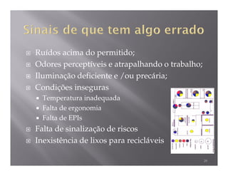 Ruídos acima do permitido;
Odores perceptíveis e atrapalhando o trabalho;
Iluminação deficiente e /ou precária;
Condições inseguras
  Temperatura inadequada
  Falta de ergonomia
  Falta de EPIs
Falta de sinalização de riscos
Inexistência de lixos para recicláveis

                                                 29
 