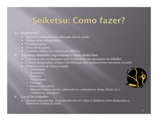 Problemas?
   Identificar situações que ofereçam risco à saúde;
   Definir ações mitigatórias;
   Priorizar ações;
   Executar as ações;
   Controlar efeitos das ações (ciclo PDCA);
Algumas medidas importantes e úteis nesta fase:
   Colocar avisos ou instruções para evitar erros nas operações de trabalho;
   Colocar designações, avisos e identificação dos equipamentos (recursos visuais);
   Colocar avisos de riscos à saúde ;
      Visibilidade
      Iluminação
      Acústica
      Temperatura
      Vibração
      Eletricidade estática
      Materiais tóxicos (ácidos, removedores, combustíveis, tintas, álcool, etc.);
      Corredores e passagens.
Local de trabalho
   Quando importantes, os avisos devem ser vistos à distância, bem destacados e
   acessíveis a todos do setor.

                                                                                      30
 