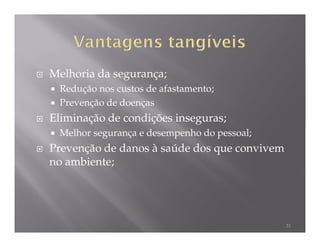 Melhoria da segurança;
 Redução nos custos de afastamento;
 Prevenção de doenças
Eliminação de condições inseguras;
 Melhor segurança e desempenho do pessoal;
Prevenção de danos à saúde dos que convivem
no ambiente;




                                              31
 