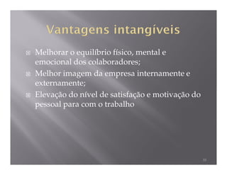 Melhorar o equilíbrio físico, mental e
emocional dos colaboradores;
Melhor imagem da empresa internamente e
externamente;
Elevação do nível de satisfação e motivação do
pessoal para com o trabalho




                                                 33
 