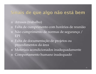 Atrasos (trabalho)
Falta de cumprimento com horários de reunião
Não cumprimento de normas de segurança /
EPI
Falta de documentação de projetos ou
procedimentos da área
Materiais acondicionados inadequadamente
Comportamento humano inadequado


                                               36
 
