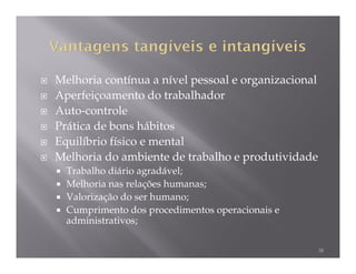 Melhoria contínua a nível pessoal e organizacional
Aperfeiçoamento do trabalhador
Auto-controle
Prática de bons hábitos
Equilíbrio físico e mental
Melhoria do ambiente de trabalho e produtividade
  Trabalho diário agradável;
  Melhoria nas relações humanas;
  Valorização do ser humano;
  Cumprimento dos procedimentos operacionais e
  administrativos;

                                                     38
 