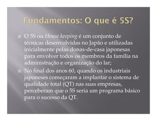 O 5S ou House keeping é um conjunto de
técnicas desenvolvidas no Japão e utilizadas
inicialmente pelas donas-de-casa japonesas
para envolver todos os membros da família na
administração e organização do lar;
No final dos anos 60, quando os industriais
japoneses começaram a implantar o sistema de
qualidade total (QT) nas suas empresas,
perceberam que o 5S seria um programa básico
para o sucesso da QT.
 