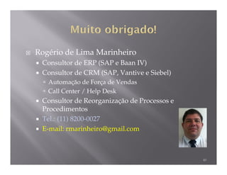 Rogério de Lima Marinheiro
 Consultor de ERP (SAP e Baan IV)
 Consultor de CRM (SAP, Vantive e Siebel)
   Automação de Força de Vendas
   Call Center / Help Desk
 Consultor de Reorganização de Processos e
 Procedimentos
 Tel.: (11) 8200-0027
 E-mail: rmarinheiro@gmail.com



                                             40
 