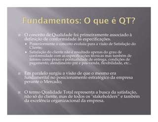 O conceito de Qualidade foi primeiramente associado à
definição de conformidade às especificações.
  Posteriormente o conceito evoluiu para a visão de Satisfação do
  Cliente;
  Satisfação do cliente não é resultado apenas do grau de
  conformidade com as especificações técnicas mas também de
  fatores como prazo e pontualidade de entrega, condições de
  pagamento, atendimento pré e pós-venda, flexibilidade, etc...

Em paralelo surgiu a visão de que o mesmo era
fundamental no posicionamento estratégico da empresa
perante o Mercado;

O termo Qualidade Total representa a busca da satisfação,
não só do cliente, mas de todos os "stakeholders” e também
da excelência organizacional da empresa.
 