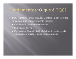 TQC significa “Total Quality Control” é um sistema
de gestão, que compreende 03 fatores:
  Condução de Controle de Qualidade
  Participação Global
  Condução do Controle da Qualidade de forma integrada
  satisfazendo o cliente (= nossa razão de existir).
 