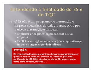 O 5S não é um programa de arrumação e
limpeza no sentido da palavra mas, pode por
meio da arrumação e limpeza:
   Explicitar a “bagunça”organizacional de sua
   empresa;
   Explicitar um aglomerado de sujeira corporativa que
   impede a organização de ir adiante
ATENÇÃO
Se você pretende apenas organizar e limpar sua organização por
qualquer motivo como por exemplo se “maquiar”para uma
certificação da ISO 9000, não chame isto de 5S, procure outro
nome como arrastão, mutirão .....
 