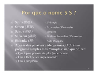 Seiri (整理 )         - Utilização
Seiton (整頓 )        - Arrumação / Ordenação
Seiso (清掃 )         - Limpeza
Seiketsu (清潔)       - Sinalizar Anomalias / Padronizar
Shitsuke (躾)        - Auto-Disciplina
Apesar das palavras e ideogramas, O 5S é um
programa simples mas, “simples” não quer dizer:
  Que é para pessoas simples (superficiais);
  Que é fácil de ser implementado;
  Que é simplório.

                                                         9
 