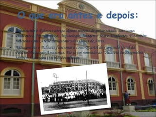 O que era antes e depois: Atualmente o Palacete abriga alguns museus de nosso estado, tais como: Pinacoteca, Numismática, Arqueologia, Imagem e Som e Tiradentes. E também funciona como Ateliê de Restauro das Obras de Artes. Antigamente o Palacete funcionava como Quartel do Comando Geral da Polícia Militar do Amazonas. Ele já foi nomeado de “Palacete da Assembléia”, também já abrigou instituições oficiais.  