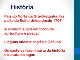 História
País do Norte da Grã-Bretanha, faz
parte do Reino Unido desde 1707
A economia gira em torno da
agricultura e pesca.
Línguas oficiais: Inglês e Gaélico
Os castelos fazem parte da história
e cultura do lugar.

 