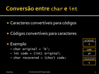  Caracteres convertíveis para códigos
 Códigos convertíveis para caracteres
 Exemplo
 char original = 'b';
 int code = (int) original;
 char recovered = (char) code;
2013/2014 Fundamentos de Programação 5
‘b’
original
98
code
‘b’
recovered
 