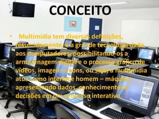 CONCEITO
• Multimídia tem diversas definições,
resumidamente, é a grande tecnologia dada
aos computadores, possibilitando-os a
armazenagem digital e o processo gráfico de
vídeos, imagens e sons, ou seja, a multimídia
atua como interface homem – máquina
apresentando dados, conhecimentos e
decisões em um processo interativo.
 