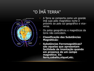 "O ÍMÃ TERRA"
• A Terra se comporta como um grande
ímã cujo pólo magnético norte é
próximo ao polo sul geográfico e vice-
versa.
• Os polos geográficos e magnéticos da
terra não coincidem.
• Classificação das Substâncias
Magnéticas:
• Substâncias Ferromagnéticas?
são aquelas que apresentam
facilidade de imantação quando
em presença de um campo
magnético. Ex:
ferro,cobalto,níquel,etc.
 