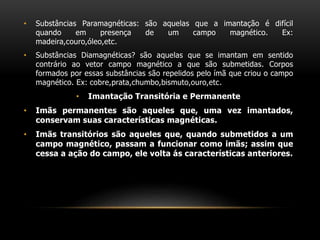• Substâncias Paramagnéticas: são aquelas que a imantação é difícil
quando em presença de um campo magnético. Ex:
madeira,couro,óleo,etc.
• Substâncias Diamagnéticas? são aquelas que se imantam em sentido
contrário ao vetor campo magnético a que são submetidas. Corpos
formados por essas substâncias são repelidos pelo ímã que criou o campo
magnético. Ex: cobre,prata,chumbo,bismuto,ouro,etc.
• Imantação Transitória e Permanente
• Imãs permanentes são aqueles que, uma vez imantados,
conservam suas características magnéticas.
• Imãs transitórios são aqueles que, quando submetidos a um
campo magnético, passam a funcionar como imãs; assim que
cessa a ação do campo, ele volta ás características anteriores.
 